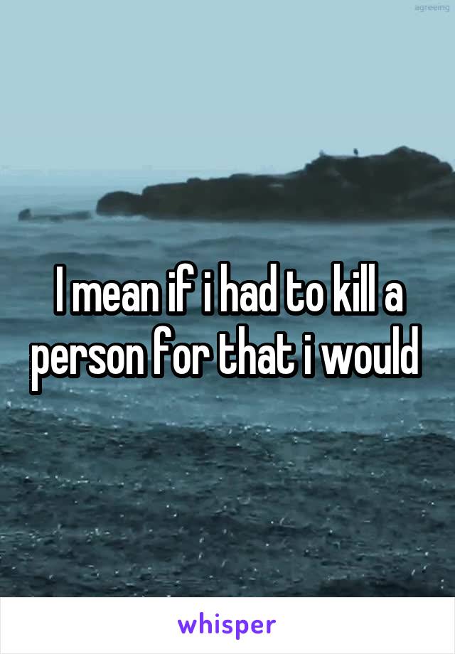 I mean if i had to kill a person for that i would 