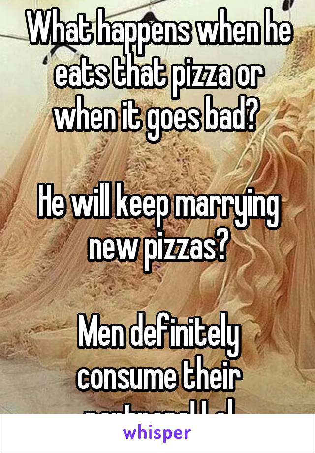 What happens when he eats that pizza or when it goes bad? 

He will keep marrying new pizzas?

Men definitely consume their partners! Lol