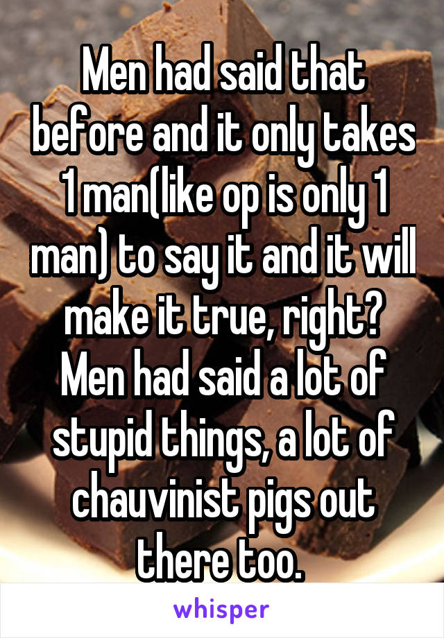 Men had said that before and it only takes 1 man(like op is only 1 man) to say it and it will make it true, right? Men had said a lot of stupid things, a lot of chauvinist pigs out there too. 