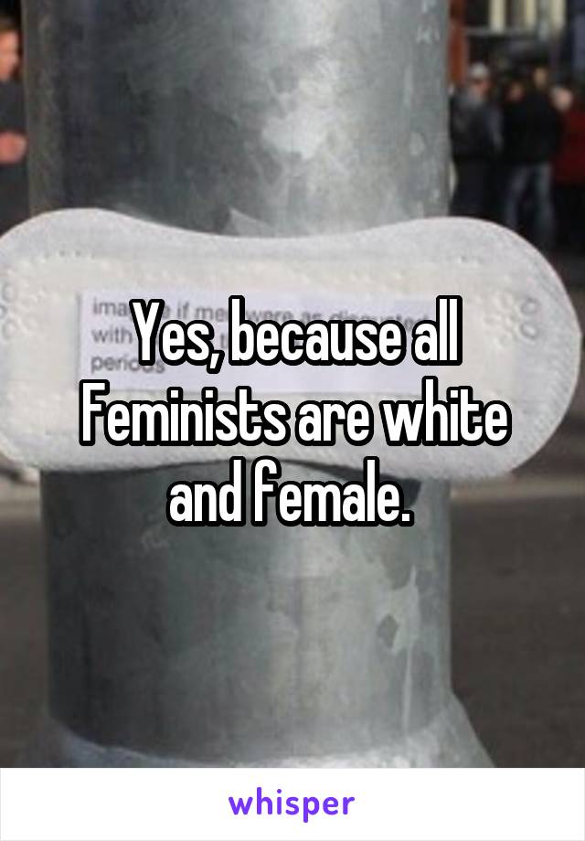Yes, because all Feminists are white and female. 