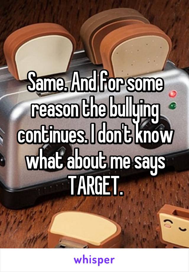 Same. And for some reason the bullying continues. I don't know what about me says TARGET.