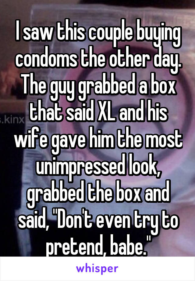 I saw this couple buying condoms the other day. The guy grabbed a box that said XL and his wife gave him the most unimpressed look, grabbed the box and said, "Don't even try to pretend, babe."