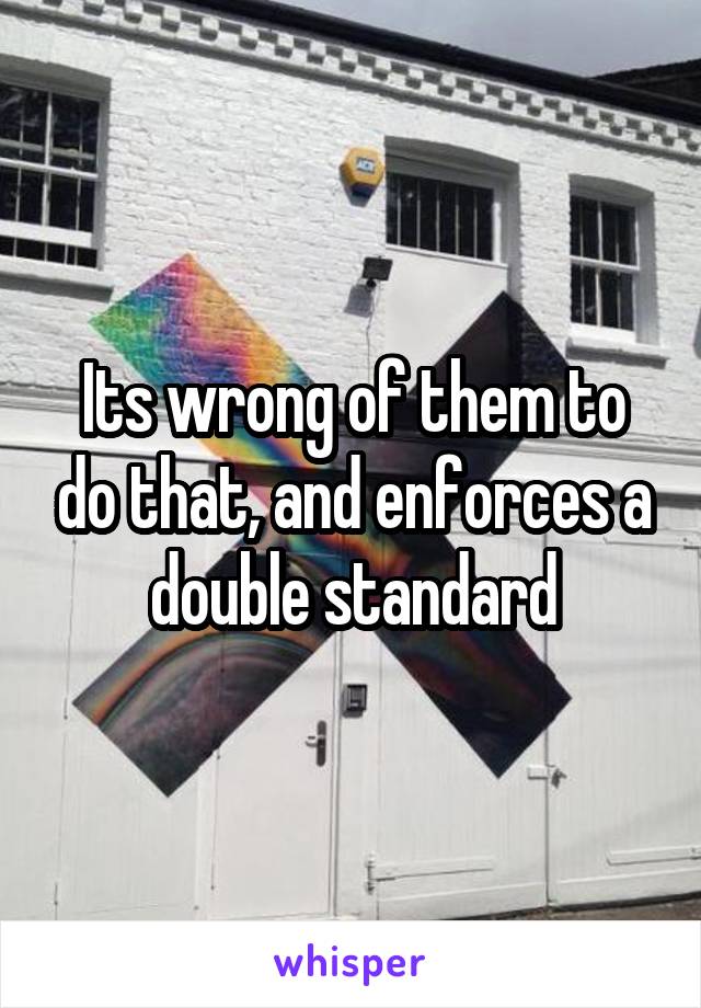Its wrong of them to do that, and enforces a double standard