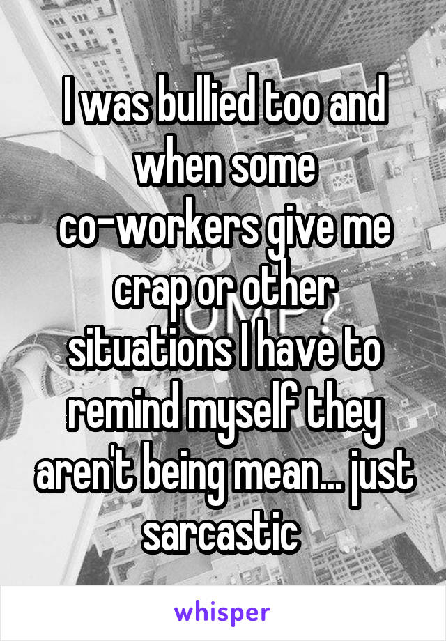 I was bullied too and when some co-workers give me crap or other situations I have to remind myself they aren't being mean... just sarcastic 