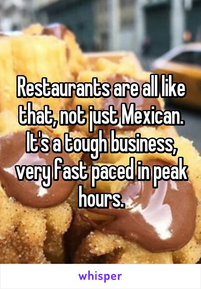 Restaurants are all like that, not just Mexican. It's a tough business, very fast paced in peak hours.
