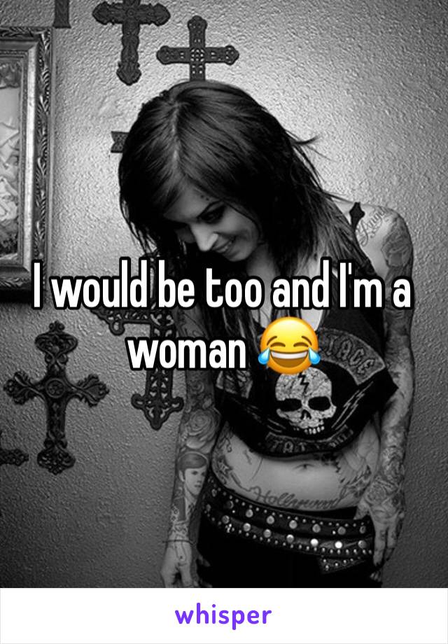 I would be too and I'm a woman 😂