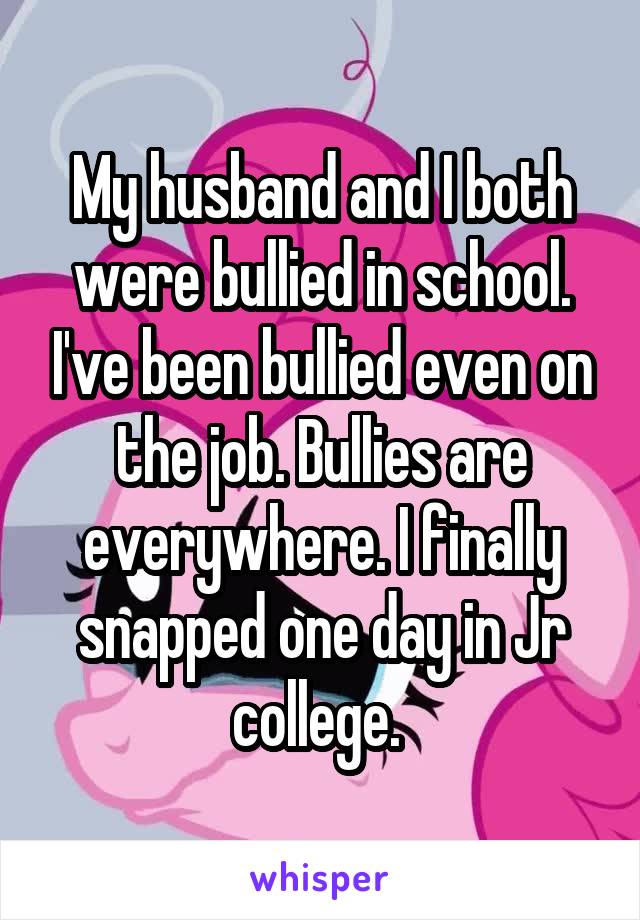 My husband and I both were bullied in school. I've been bullied even on the job. Bullies are everywhere. I finally snapped one day in Jr college. 