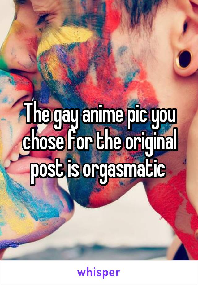 The gay anime pic you chose for the original post is orgasmatic 