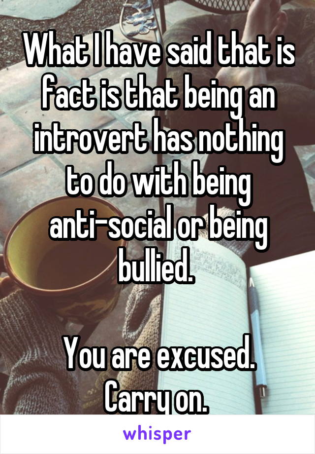 What I have said that is fact is that being an introvert has nothing to do with being anti-social or being bullied. 

You are excused. Carry on. 