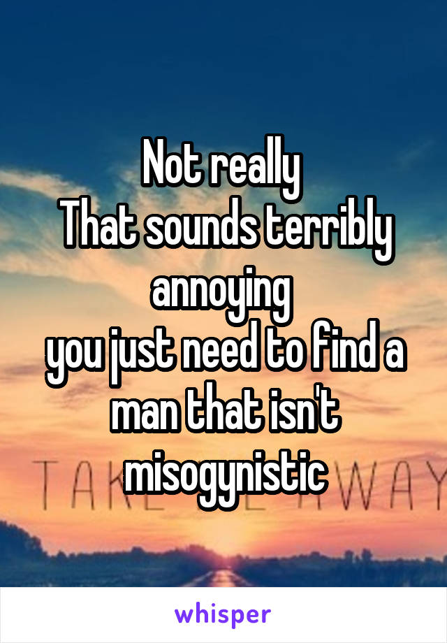 Not really 
That sounds terribly annoying 
you just need to find a man that isn't misogynistic