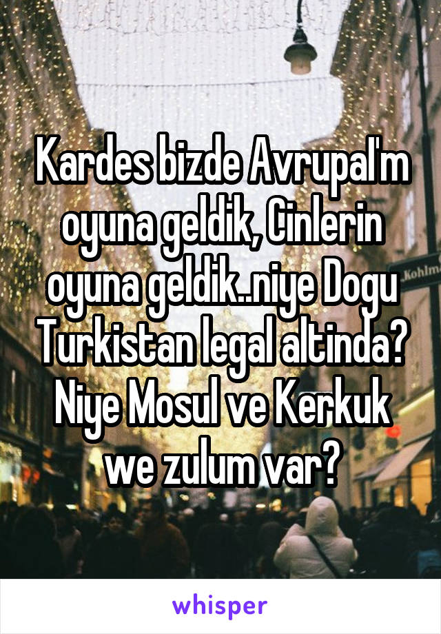 Kardes bizde AvrupaI'm oyuna geldik, Cinlerin oyuna geldik..niye Dogu Turkistan legal altinda? Niye Mosul ve Kerkuk we zulum var?