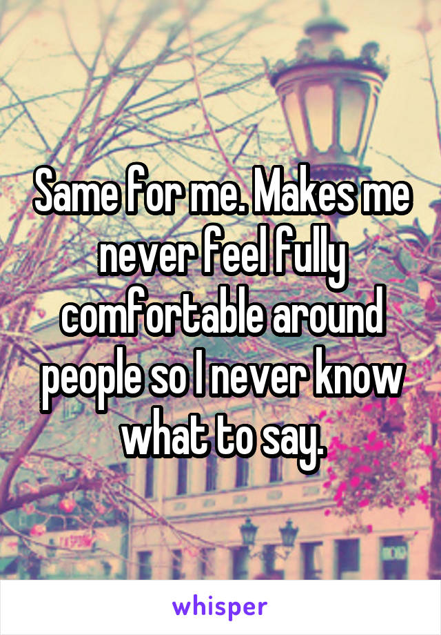 Same for me. Makes me never feel fully comfortable around people so I never know what to say.