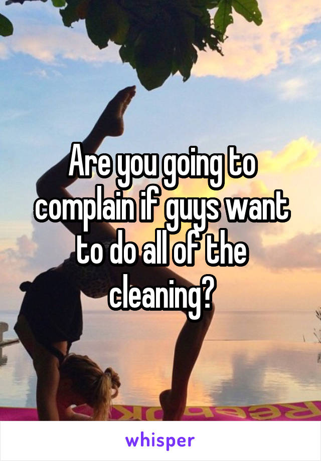 Are you going to complain if guys want to do all of the cleaning?