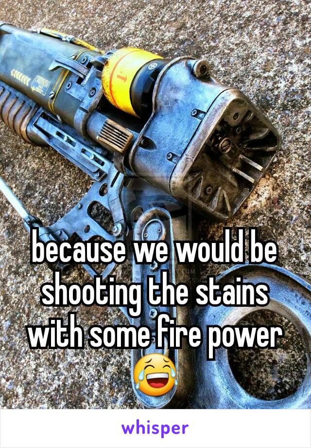 because we would be shooting the stains with some fire power 😂