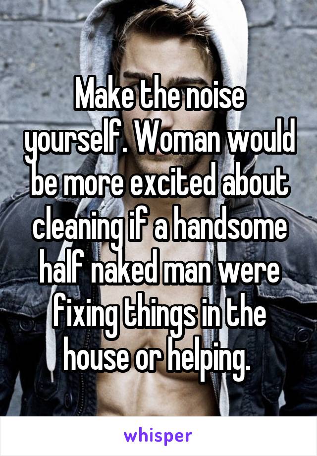 Make the noise yourself. Woman would be more excited about cleaning if a handsome half naked man were fixing things in the house or helping. 