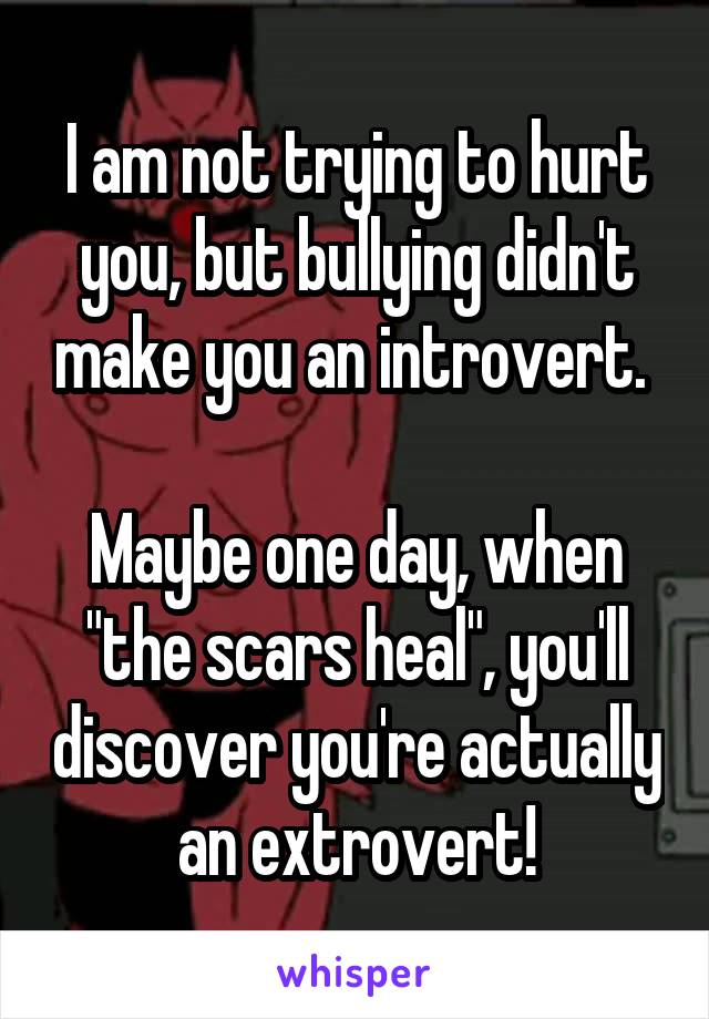 I am not trying to hurt you, but bullying didn't make you an introvert. 

Maybe one day, when "the scars heal", you'll discover you're actually an extrovert!