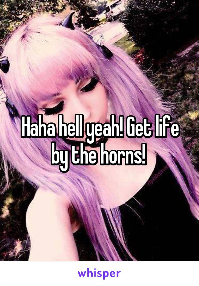 Haha hell yeah! Get life by the horns! 