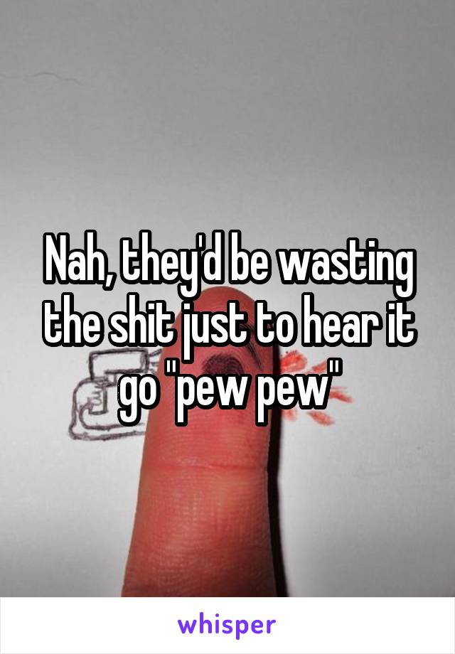 Nah, they'd be wasting the shit just to hear it go "pew pew"