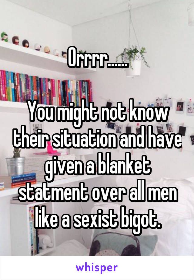 Orrrr......

You might not know their situation and have given a blanket statment over all men like a sexist bigot.