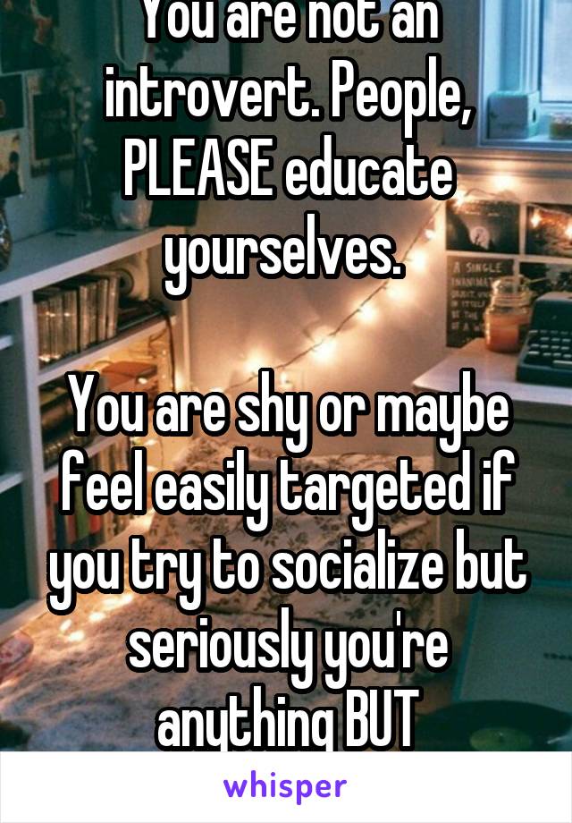 You are not an introvert. People, PLEASE educate yourselves. 

You are shy or maybe feel easily targeted if you try to socialize but seriously you're anything BUT introverted. 