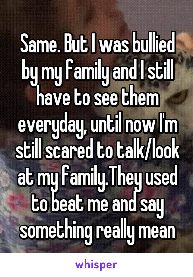 Same. But I was bullied by my family and I still have to see them everyday, until now I'm still scared to talk/look at my family.They used to beat me and say something really mean