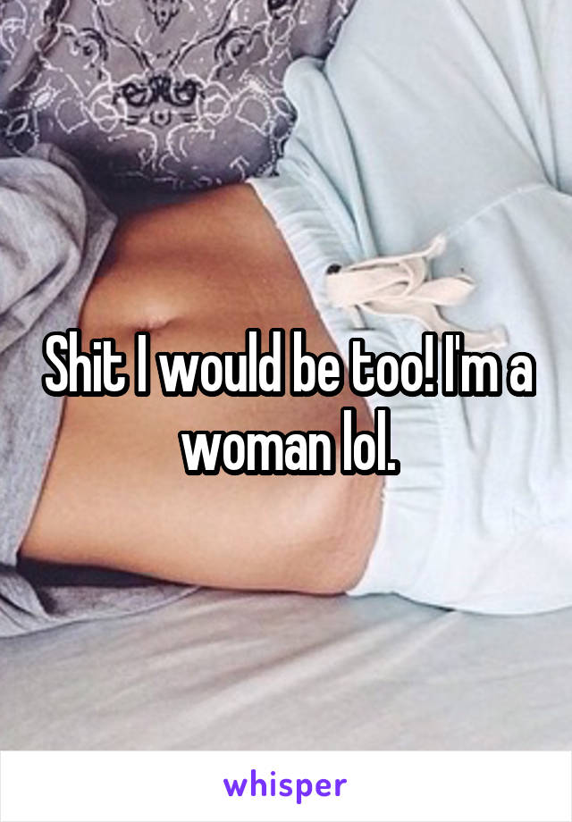 Shit I would be too! I'm a woman lol.