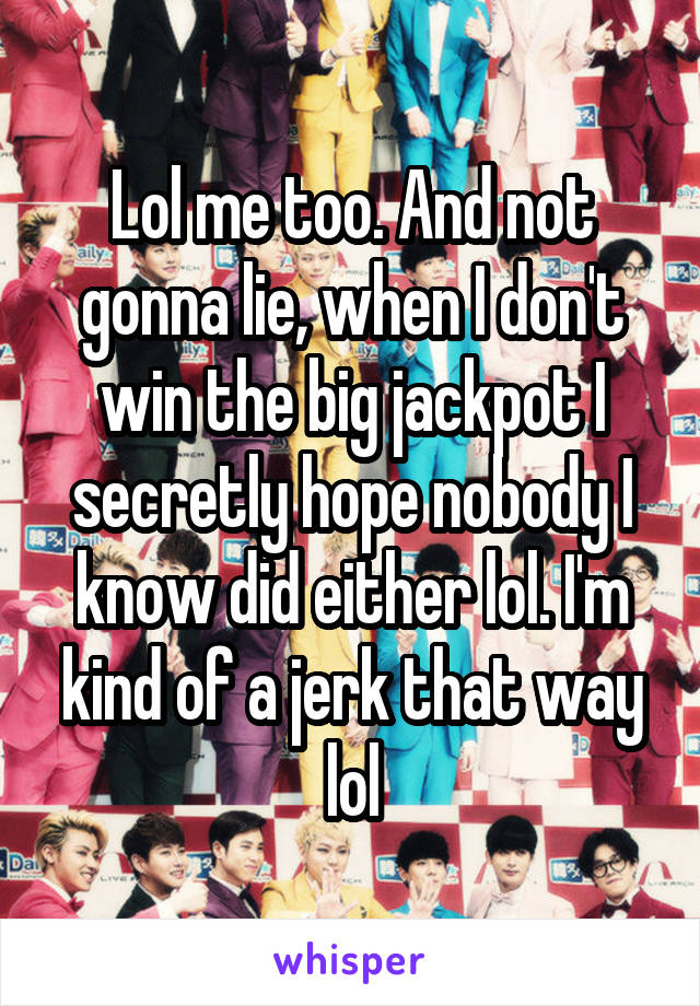 Lol me too. And not gonna lie, when I don't win the big jackpot I secretly hope nobody I know did either lol. I'm kind of a jerk that way lol