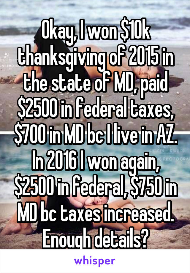 Okay, I won $10k thanksgiving of 2015 in the state of MD, paid $2500 in federal taxes, $700 in MD bc I live in AZ. In 2016 I won again, $2500 in federal, $750 in MD bc taxes increased. Enough details?