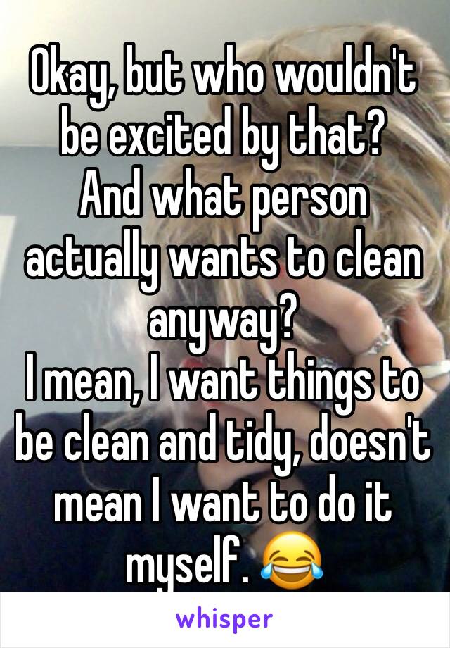 Okay, but who wouldn't be excited by that? 
And what person actually wants to clean anyway? 
I mean, I want things to be clean and tidy, doesn't mean I want to do it myself. 😂