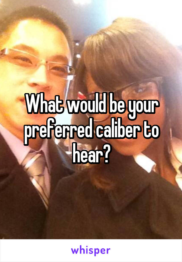 What would be your preferred caliber to hear?