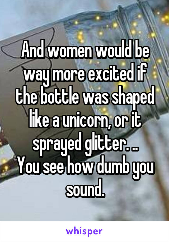 And women would be way more excited if the bottle was shaped like a unicorn, or it sprayed glitter. ..
You see how dumb you sound.