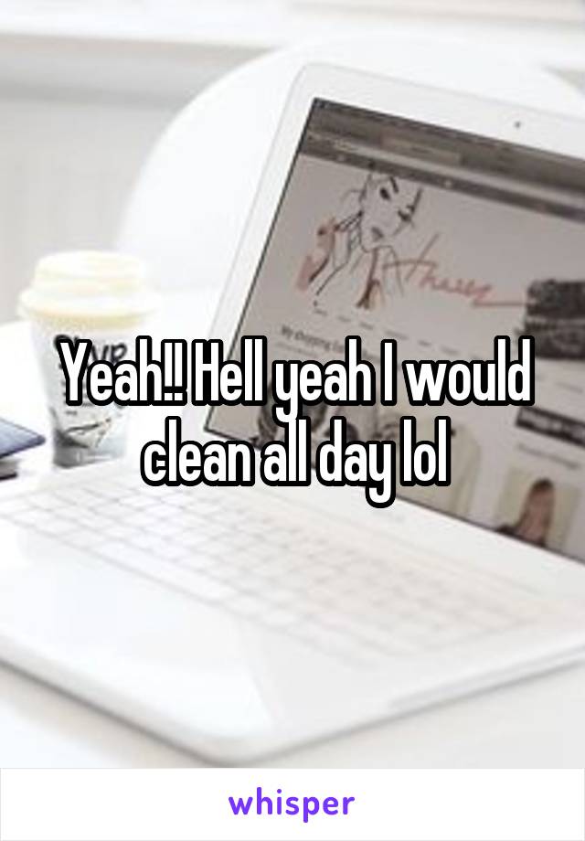 Yeah!! Hell yeah I would clean all day lol