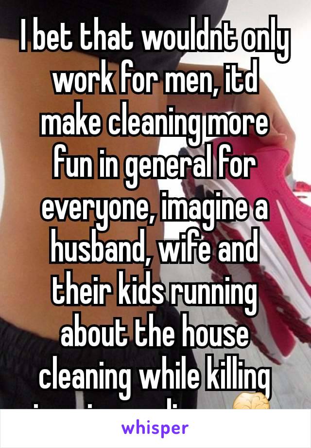 I bet that wouldnt only work for men, itd make cleaning more fun in general for everyone, imagine a husband, wife and their kids running about the house cleaning while killing imaginary aliens 👾