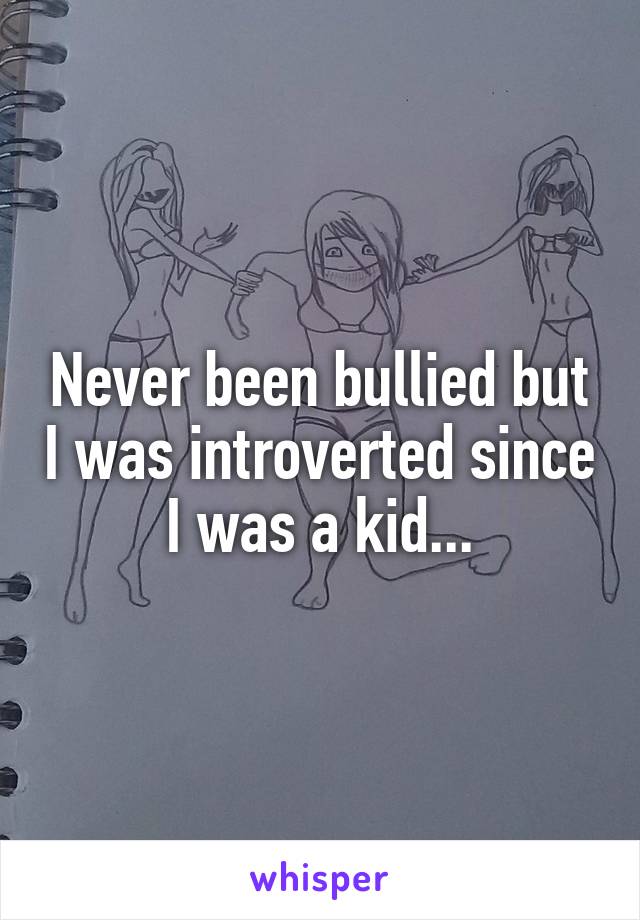 Never been bullied but I was introverted since I was a kid...