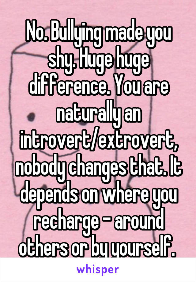 No. Bullying made you shy. Huge huge difference. You are naturally an introvert/extrovert, nobody changes that. It depends on where you recharge - around others or by yourself. 