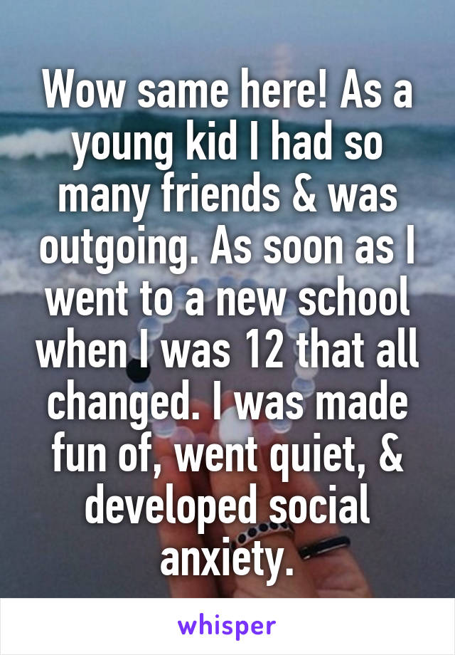 Wow same here! As a young kid I had so many friends & was outgoing. As soon as I went to a new school when I was 12 that all changed. I was made fun of, went quiet, & developed social anxiety.