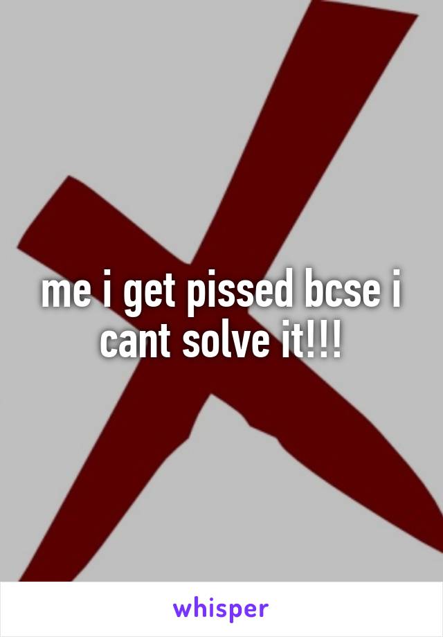 me i get pissed bcse i cant solve it!!!
