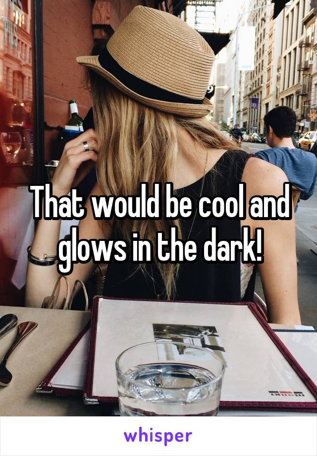 That would be cool and glows in the dark!