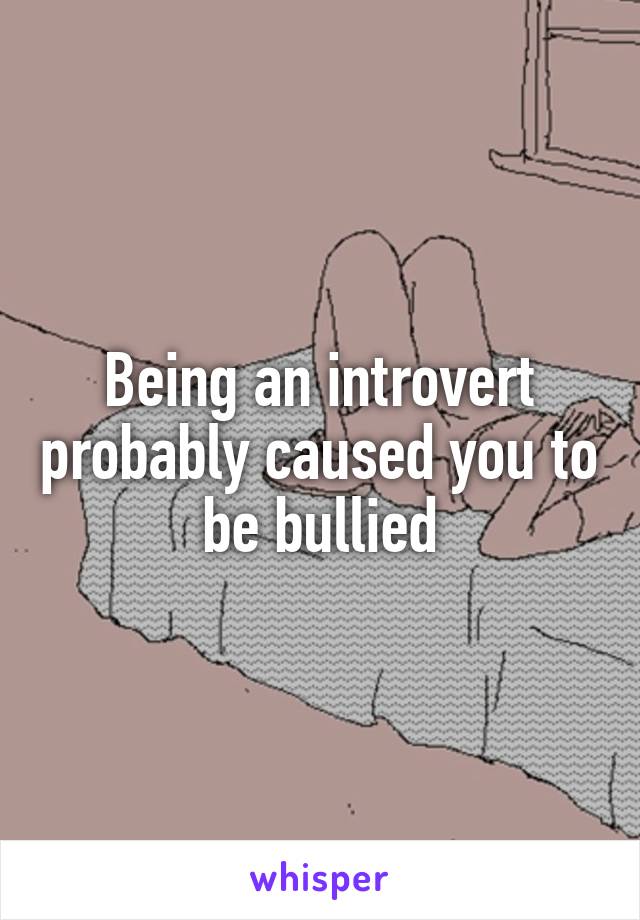 Being an introvert probably caused you to be bullied