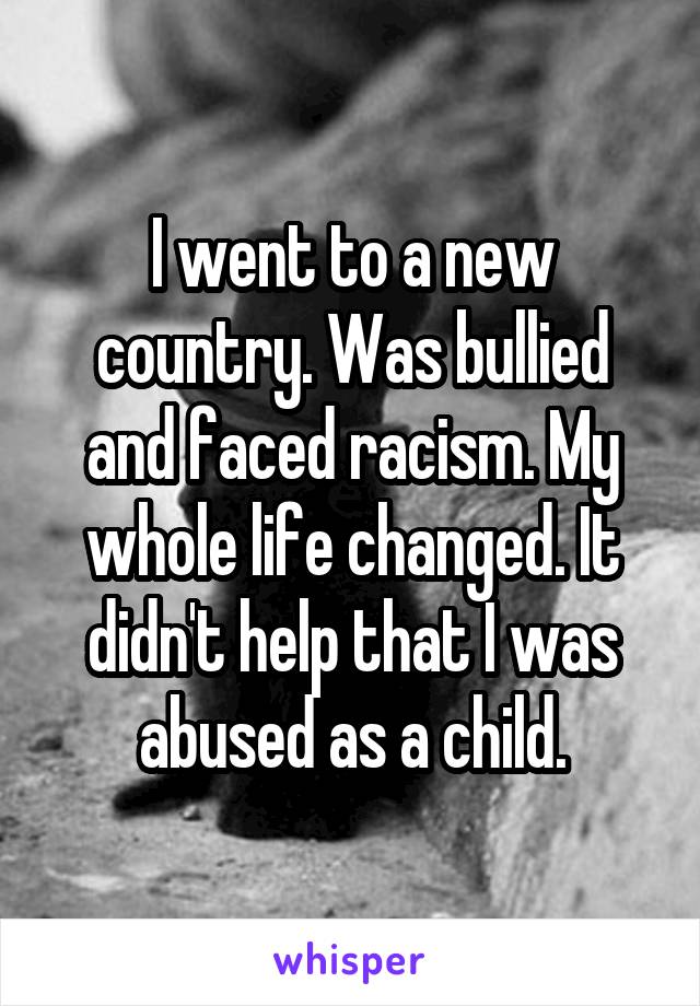 I went to a new country. Was bullied and faced racism. My whole life changed. It didn't help that I was abused as a child.