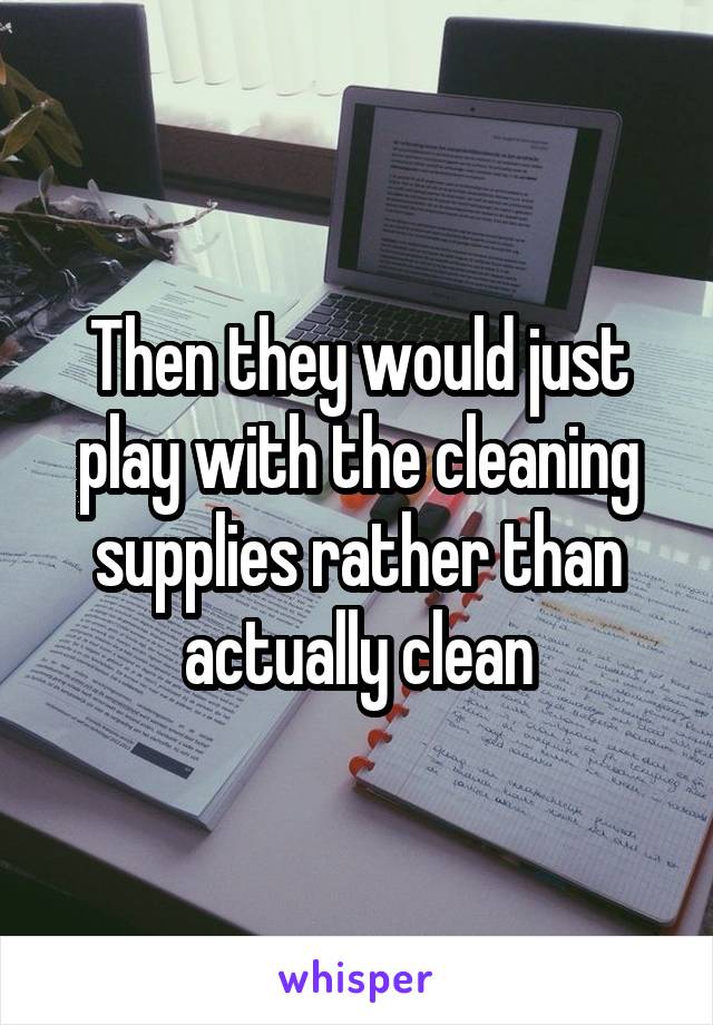 Then they would just play with the cleaning supplies rather than actually clean