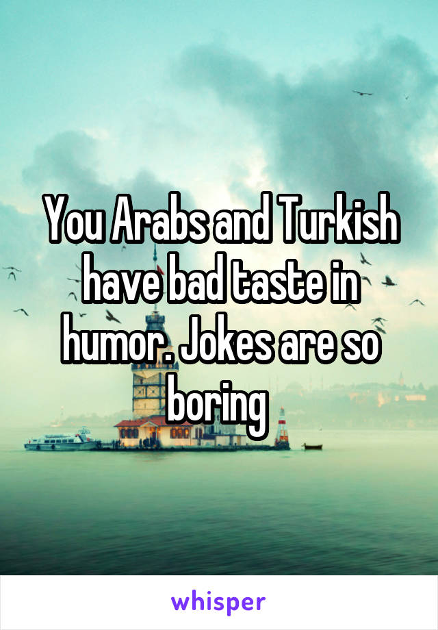 You Arabs and Turkish have bad taste in humor. Jokes are so boring 