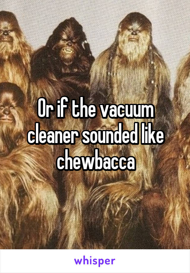 Or if the vacuum cleaner sounded like chewbacca