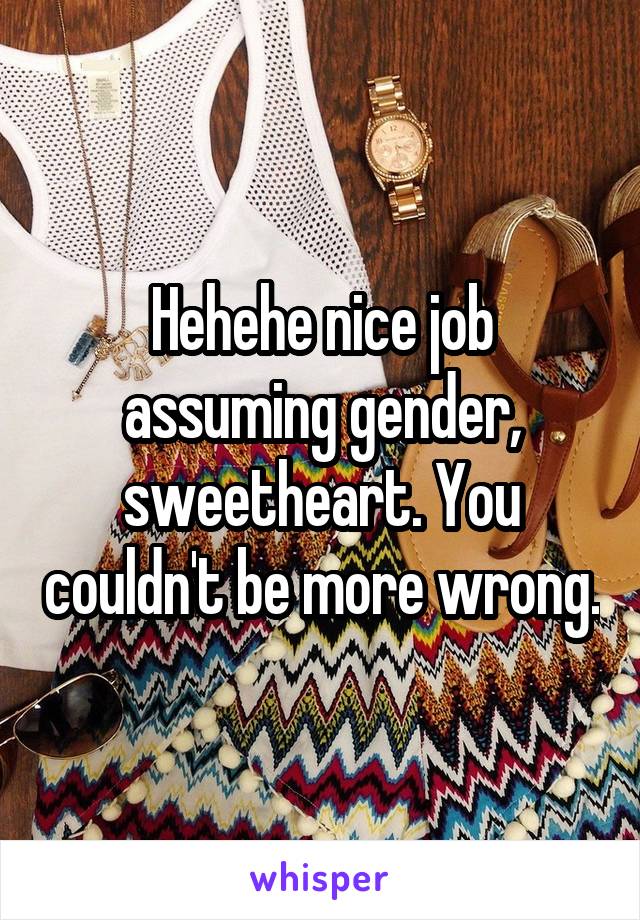 Hehehe nice job assuming gender, sweetheart. You couldn't be more wrong.