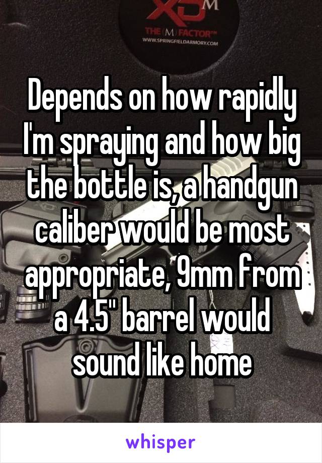 Depends on how rapidly I'm spraying and how big the bottle is, a handgun caliber would be most appropriate, 9mm from a 4.5" barrel would sound like home