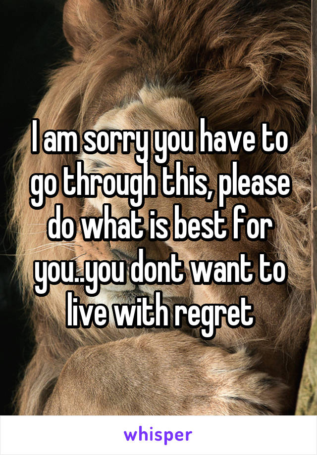 I am sorry you have to go through this, please do what is best for you..you dont want to live with regret