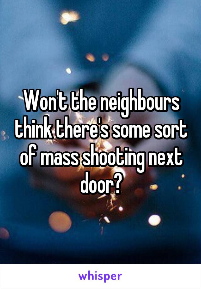 Won't the neighbours think there's some sort of mass shooting next door?