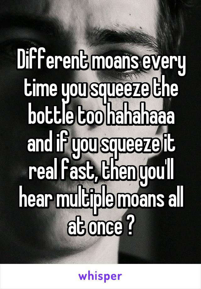 Different moans every time you squeeze the bottle too hahahaaa and if you squeeze it real fast, then you'll hear multiple moans all at once 😂