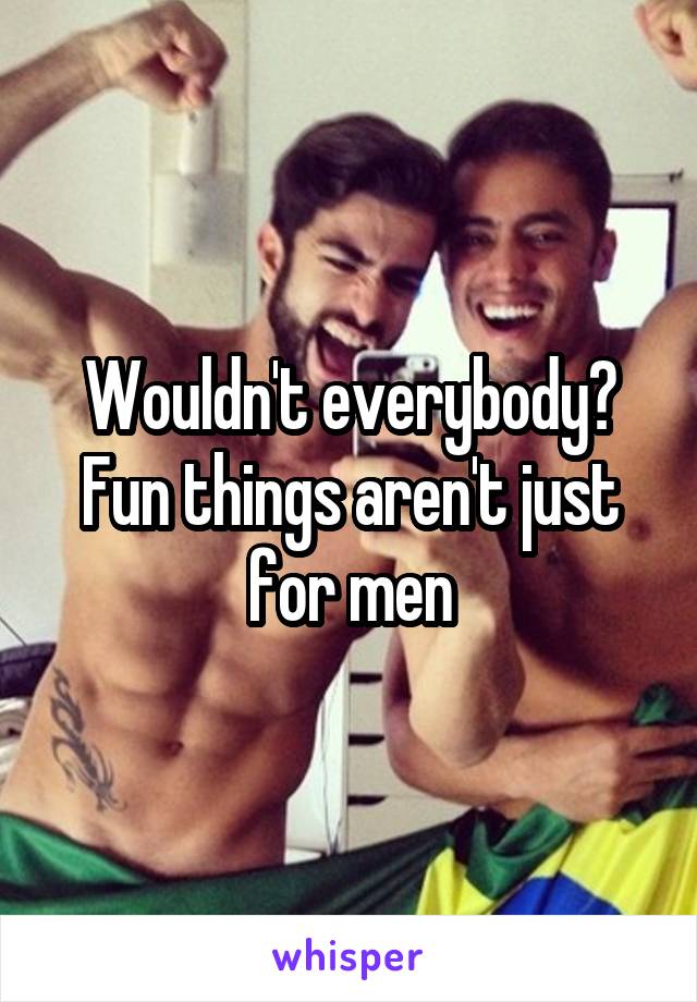 Wouldn't everybody? Fun things aren't just for men