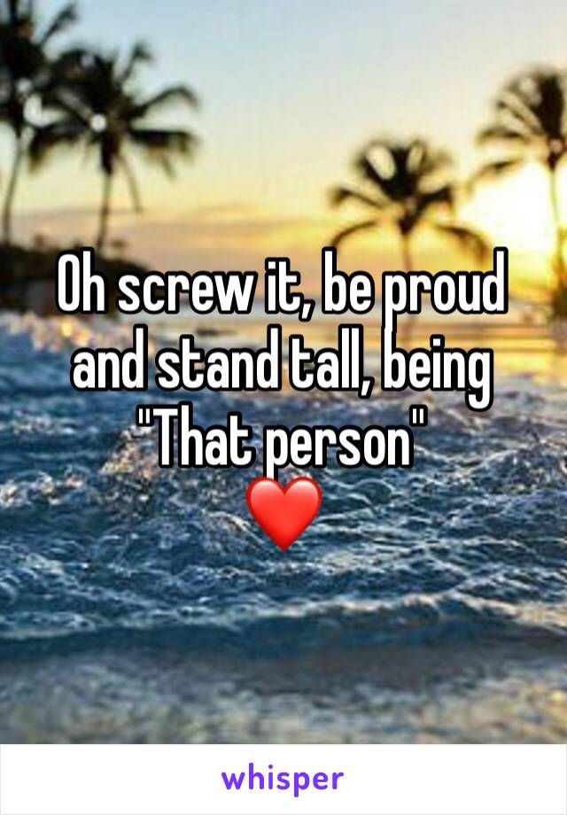 Oh screw it, be proud and stand tall, being
"That person"
❤